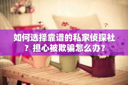 如何选择靠谱的私家侦探社？担心被欺骗怎么办？
