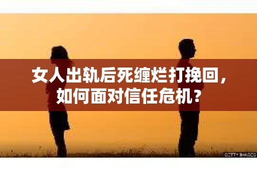 女人出轨后死缠烂打挽回，如何面对信任危机？