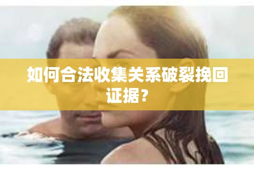 如何合法收集关系破裂挽回证据？