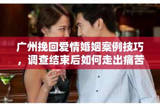 广州挽回爱情婚姻案例技巧，调查结束后如何走出痛苦并做出明智决策？