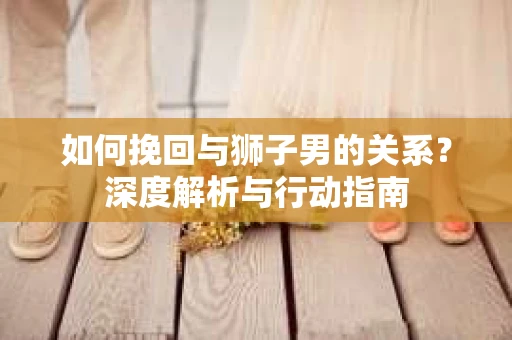 如何挽回与狮子男的关系？深度解析与行动指南