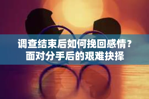 调查结束后如何挽回感情？面对分手后的艰难抉择