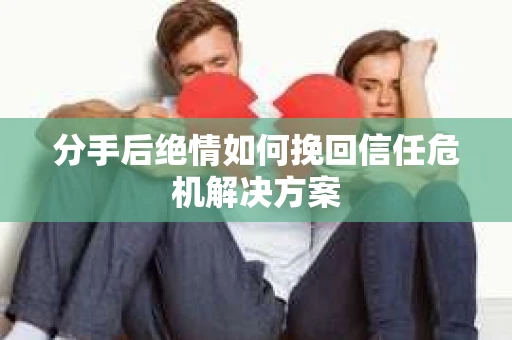 分手后绝情如何挽回信任危机解决方案 分手后绝情如何挽回信任危机解决方案