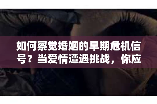 如何察觉婚姻的早期危机信号？当爱情遭遇挑战，你应该怎么办？