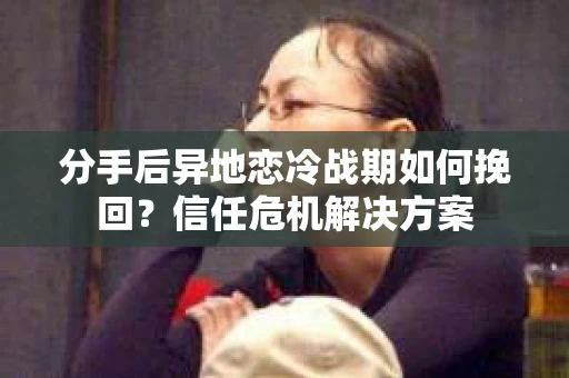 分手后异地恋冷战期如何挽回？信任危机解决方案