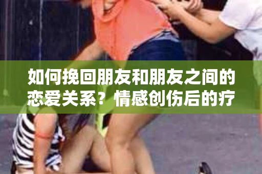如何挽回朋友和朋友之间的恋爱关系？情感创伤后的疗愈与决策之路