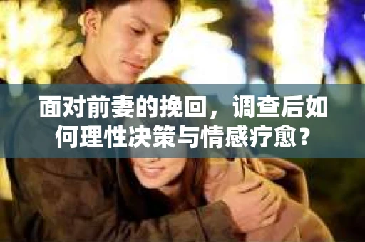 面对前妻的挽回，调查后如何理性决策与情感疗愈？