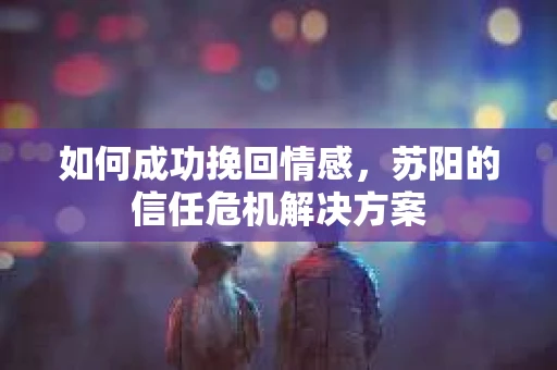 如何成功挽回情感,苏阳的信任危机解决方案 如何成功挽回情感,苏阳的信任危机解决方案