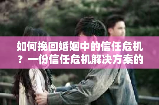 如何挽回婚姻中的信任危机？一份信任危机解决方案的干货指南