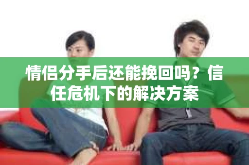 情侣分手后还能挽回吗？信任危机下的解决方案
