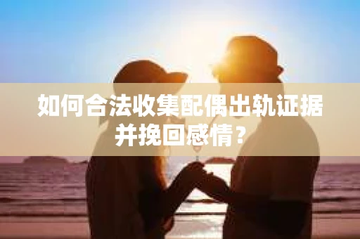 如何合法收集配偶出轨证据并挽回感情？
