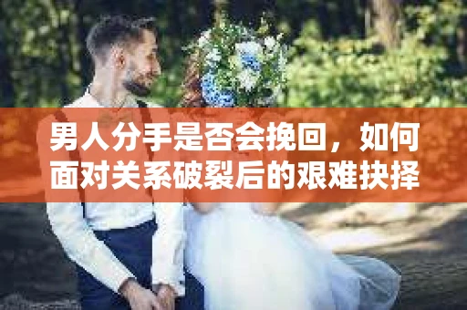 男人分手是否会挽回，如何面对关系破裂后的艰难抉择？