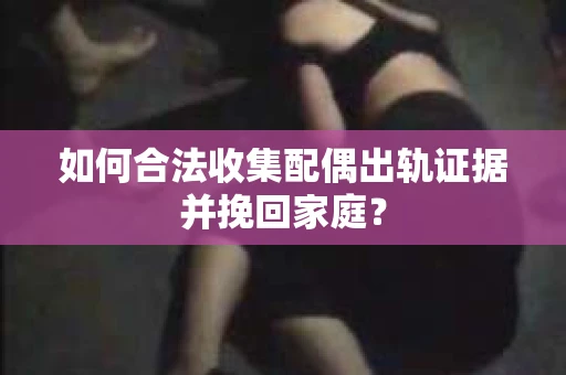 如何合法收集配偶出轨证据并挽回家庭？