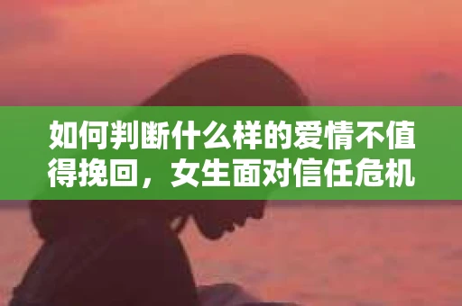 如何判断什么样的爱情不值得挽回，女生面对信任危机怎么办？