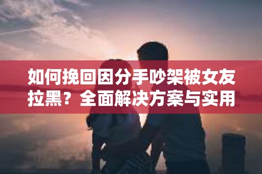 如何挽回因分手吵架被女友拉黑？全面解决方案与实用建议