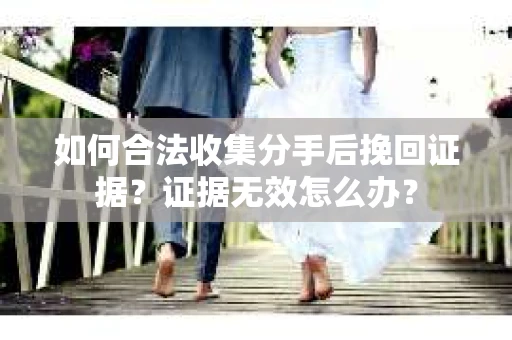 如何合法收集分手后挽回证据？证据无效怎么办？