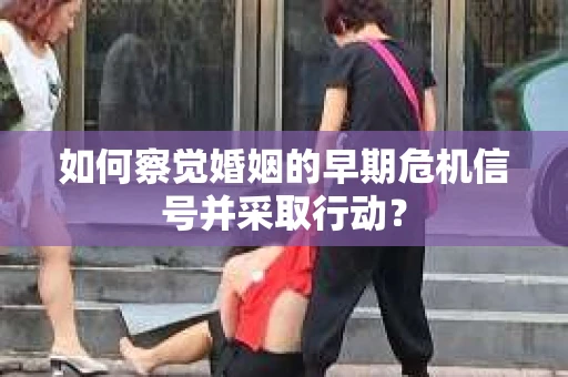 如何察觉婚姻的早期危机信号并采取行动？