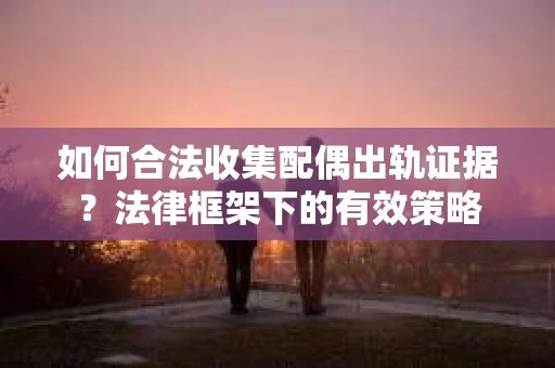 如何合法收集配偶出轨证据？法律框架下的有效策略