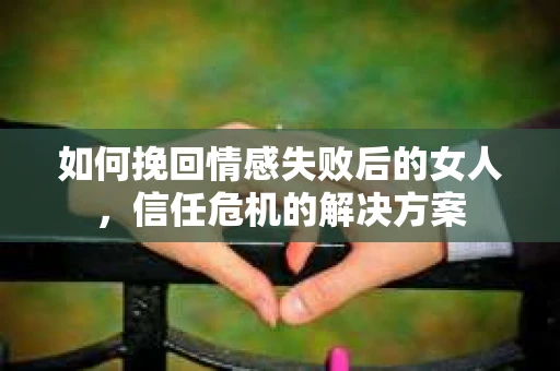 如何挽回情感失败后的女人,信任危机的解决方案 如何挽回情感失败后的女人,信任危机的解决方案