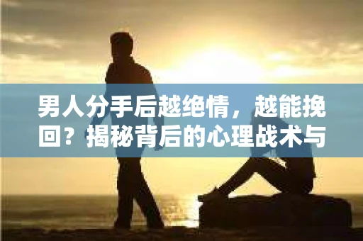 男人分手后越绝情，越能挽回？揭秘背后的心理战术与实际操作