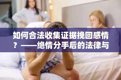 如何合法收集证据挽回感情？——绝情分手后的法律与取证策略