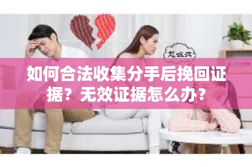 如何合法收集分手后挽回证据？无效证据怎么办？