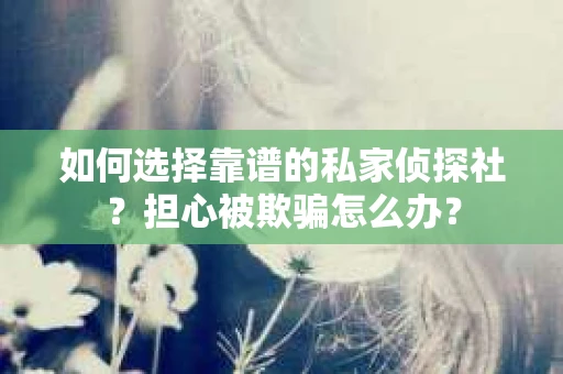 如何选择靠谱的私家侦探社？担心被欺骗怎么办？
