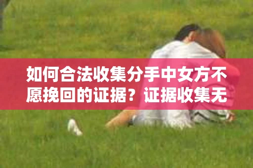 如何合法收集分手中女方不愿挽回的证据？证据收集无效怎么办？