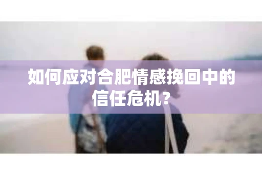 如何应对合肥情感挽回中的信任危机？