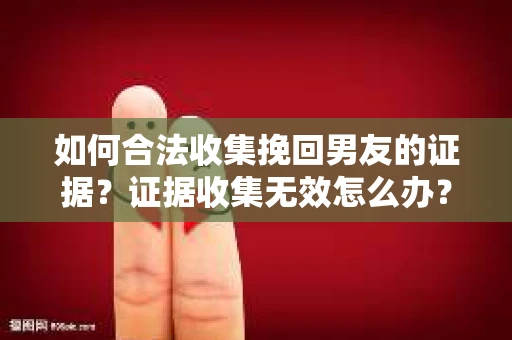 如何合法收集挽回男友的证据？证据收集无效怎么办？
