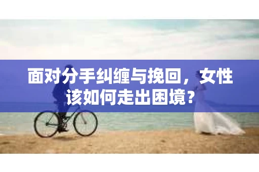 面对分手纠缠与挽回，女性该如何走出困境？