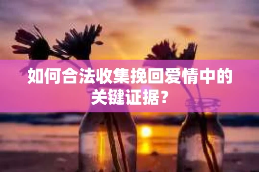 如何合法收集挽回爱情中的关键证据？