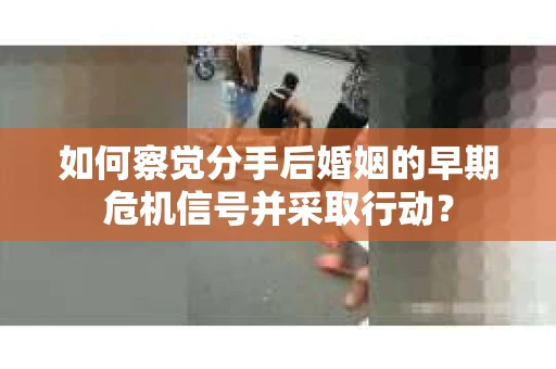 如何察觉分手后婚姻的早期危机信号并采取行动？