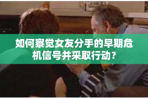 如何察觉女友分手的早期危机信号并采取行动？