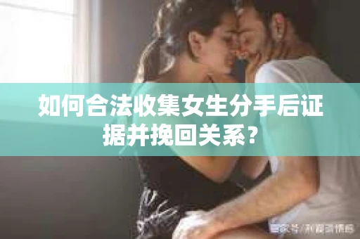 如何合法收集女生分手后证据并挽回关系？