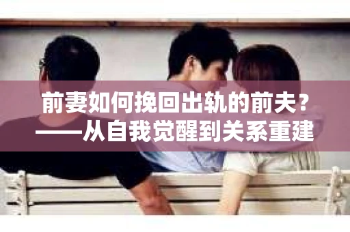 前妻如何挽回出轨的前夫？——从自我觉醒到关系重建的全面指南