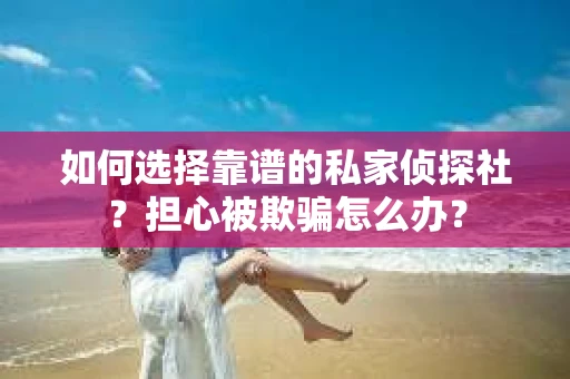 如何选择靠谱的私家侦探社？担心被欺骗怎么办？