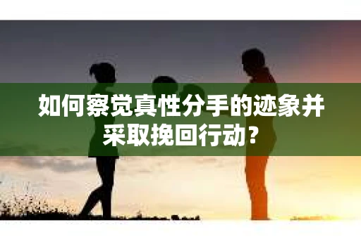 如何察觉真性分手的迹象并采取挽回行动？