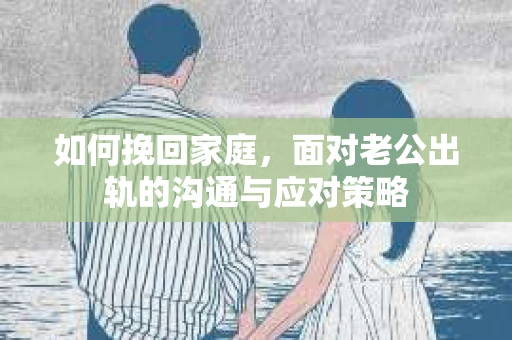 如何挽回家庭，面对老公出轨的沟通与应对策略