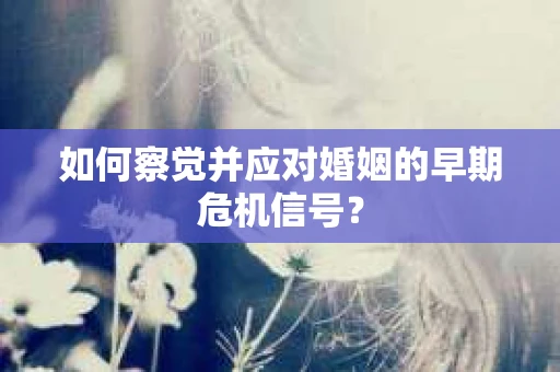 如何察觉并应对婚姻的早期危机信号？