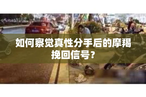 如何察觉真性分手后的摩羯挽回信号？