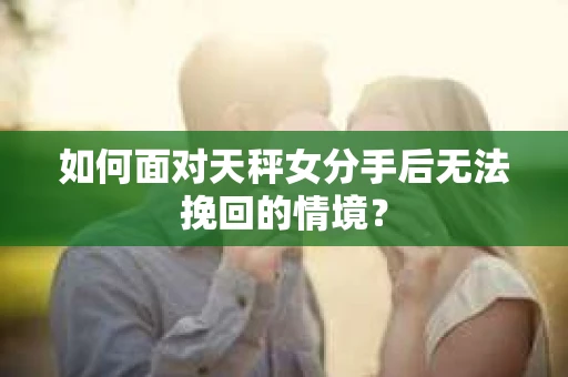 如何面对天秤女分手后无法挽回的情境？