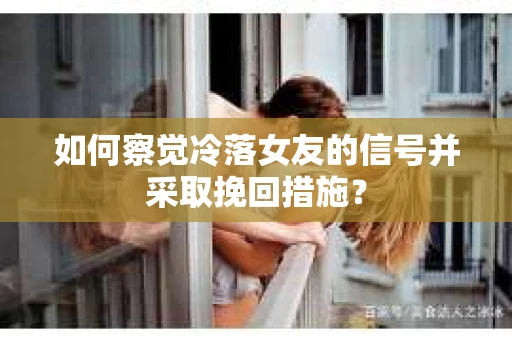 如何察觉冷落女友的信号并采取挽回措施？