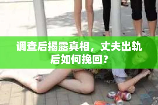 调查后揭露真相，丈夫出轨后如何挽回？