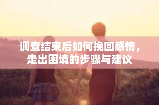 调查结束后如何挽回感情，走出困境的步骤与建议