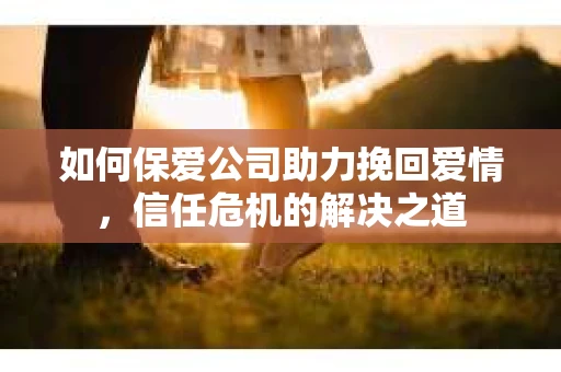 如何保爱公司助力挽回爱情，信任危机的解决之道
