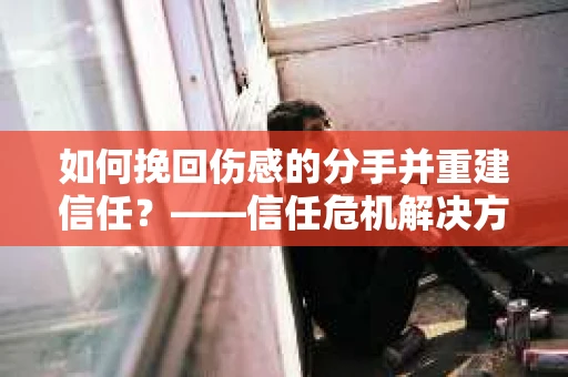如何挽回伤感的分手并重建信任?——信任危机解决方案 如何挽回伤感的分手并重建信任?——信任危机解决方案