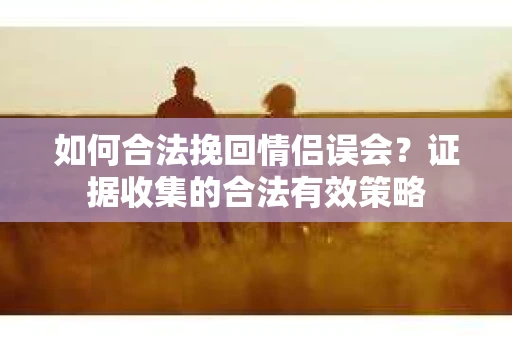如何合法挽回情侣误会？证据收集的合法有效策略