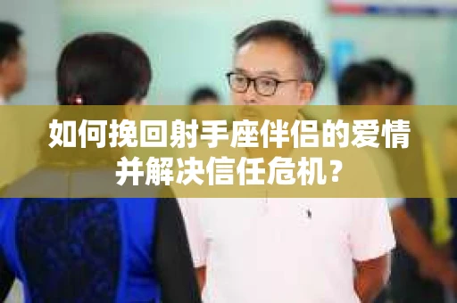 如何挽回射手座伴侣的爱情并解决信任危机？