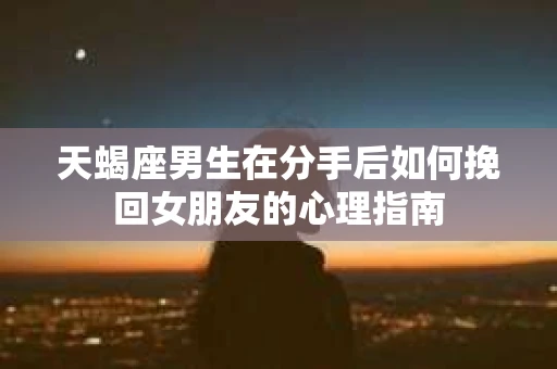 天蝎座男生在分手后如何挽回女朋友的心理指南